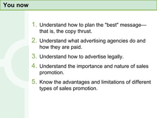 You now Understand how to plan the "best" message—that is, the copy thrust. Understand what advertising agencies do and how they are paid. Understand how to advertise legally.  Understand the importance and nature of sales promotion. Know the advantages and limitations of different types of sales promotion. 