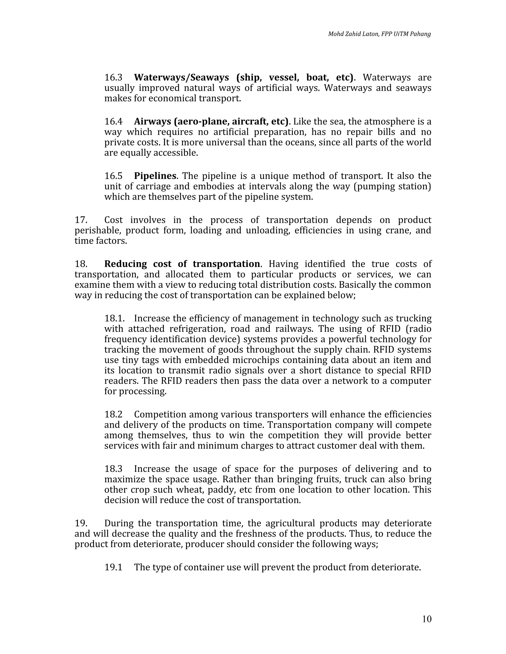 Mohd Zahid Laton, FPP UiTM Pahang




      16.3 Waterways/Seaways (ship, vessel, boat, etc). Waterways are
      usually improved natural ways of artificial ways. Waterways and seaways
      makes for economical transport.

      16.4 Airways (aero-plane, aircraft, etc). Like the sea, the atmosphere is a
      way which requires no artificial preparation, has no repair bills and no
      private costs. It is more universal than the oceans, since all parts of the world
      are equally accessible.

      16.5 Pipelines. The pipeline is a unique method of transport. It also the
      unit of carriage and embodies at intervals along the way (pumping station)
      which are themselves part of the pipeline system.

17.    Cost involves in the process of transportation depends on product
perishable, product form, loading and unloading, efficiencies in using crane, and
time factors.

18.    Reducing cost of transportation. Having identified the true costs of
transportation, and allocated them to particular products or services, we can
examine them with a view to reducing total distribution costs. Basically the common
way in reducing the cost of transportation can be explained below;

      18.1. Increase the efficiency of management in technology such as trucking
      with attached refrigeration, road and railways. The using of RFID (radio
      frequency identification device) systems provides a powerful technology for
      tracking the movement of goods throughout the supply chain. RFID systems
      use tiny tags with embedded microchips containing data about an item and
      its location to transmit radio signals over a short distance to special RFID
      readers. The RFID readers then pass the data over a network to a computer
      for processing.

      18.2 Competition among various transporters will enhance the efficiencies
      and delivery of the products on time. Transportation company will compete
      among themselves, thus to win the competition they will provide better
      services with fair and minimum charges to attract customer deal with them.

      18.3 Increase the usage of space for the purposes of delivering and to
      maximize the space usage. Rather than bringing fruits, truck can also bring
      other crop such wheat, paddy, etc from one location to other location. This
      decision will reduce the cost of transportation.

19.   During the transportation time, the agricultural products may deteriorate
and will decrease the quality and the freshness of the products. Thus, to reduce the
product from deteriorate, producer should consider the following ways;

      19.1   The type of container use will prevent the product from deteriorate.




                                                                                           10
 
