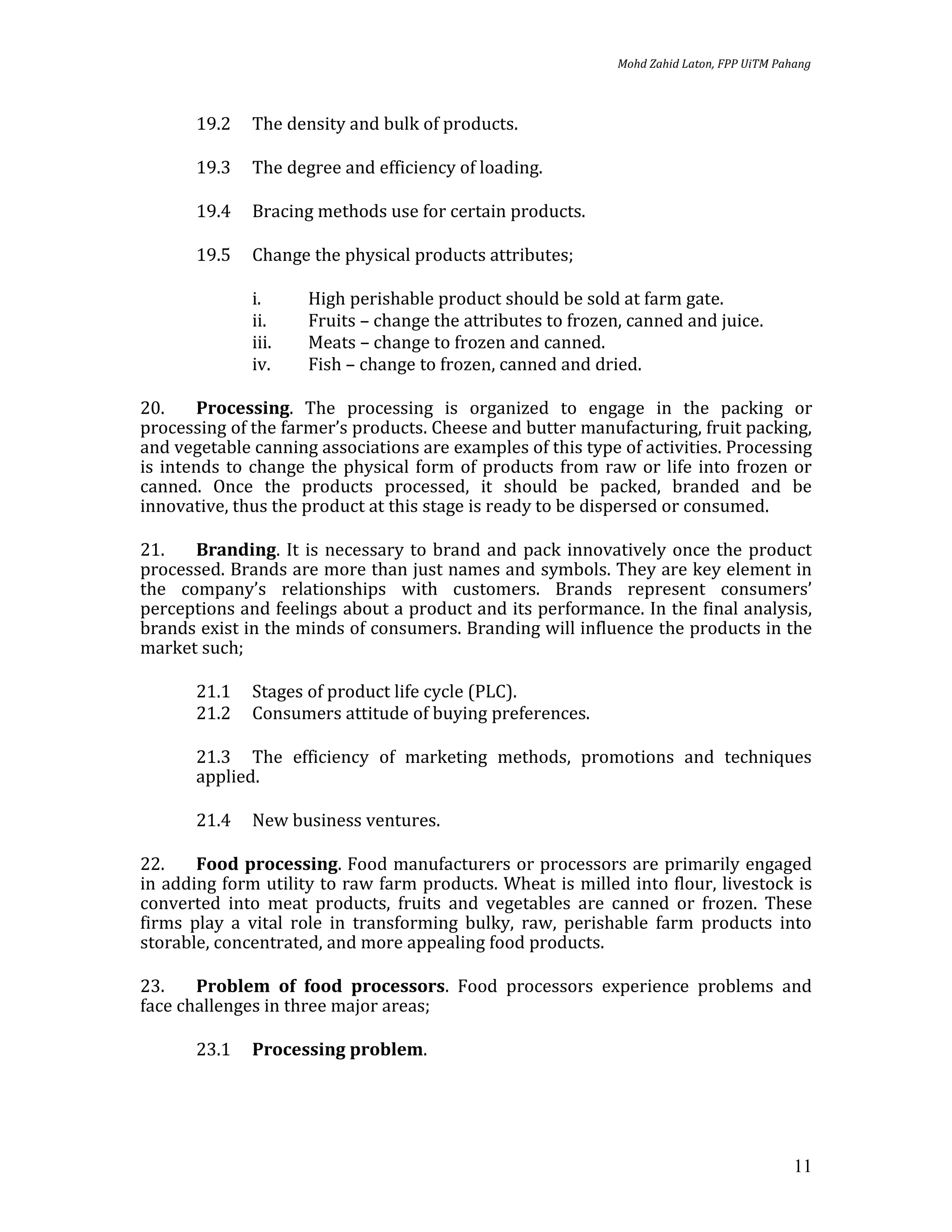 Mohd Zahid Laton, FPP UiTM Pahang



       19.2   The density and bulk of products.

       19.3   The degree and efficiency of loading.

       19.4   Bracing methods use for certain products.

       19.5   Change the physical products attributes;

              i.     High perishable product should be sold at farm gate.
              ii.    Fruits – change the attributes to frozen, canned and juice.
              iii.   Meats – change to frozen and canned.
              iv.    Fish – change to frozen, canned and dried.

20.     Processing. The processing is organized to engage in the packing or
processing of the farmer’s products. Cheese and butter manufacturing, fruit packing,
and vegetable canning associations are examples of this type of activities. Processing
is intends to change the physical form of products from raw or life into frozen or
canned. Once the products processed, it should be packed, branded and be
innovative, thus the product at this stage is ready to be dispersed or consumed.

21.   Branding. It is necessary to brand and pack innovatively once the product
processed. Brands are more than just names and symbols. They are key element in
the company’s relationships with customers. Brands represent consumers’
perceptions and feelings about a product and its performance. In the final analysis,
brands exist in the minds of consumers. Branding will influence the products in the
market such;

       21.1   Stages of product life cycle (PLC).
       21.2   Consumers attitude of buying preferences.

       21.3 The efficiency of marketing methods, promotions and techniques
       applied.

       21.4   New business ventures.

22.    Food processing. Food manufacturers or processors are primarily engaged
in adding form utility to raw farm products. Wheat is milled into flour, livestock is
converted into meat products, fruits and vegetables are canned or frozen. These
firms play a vital role in transforming bulky, raw, perishable farm products into
storable, concentrated, and more appealing food products.

23.    Problem of food processors. Food processors experience problems and
face challenges in three major areas;

       23.1   Processing problem.




                                                                                           11
 