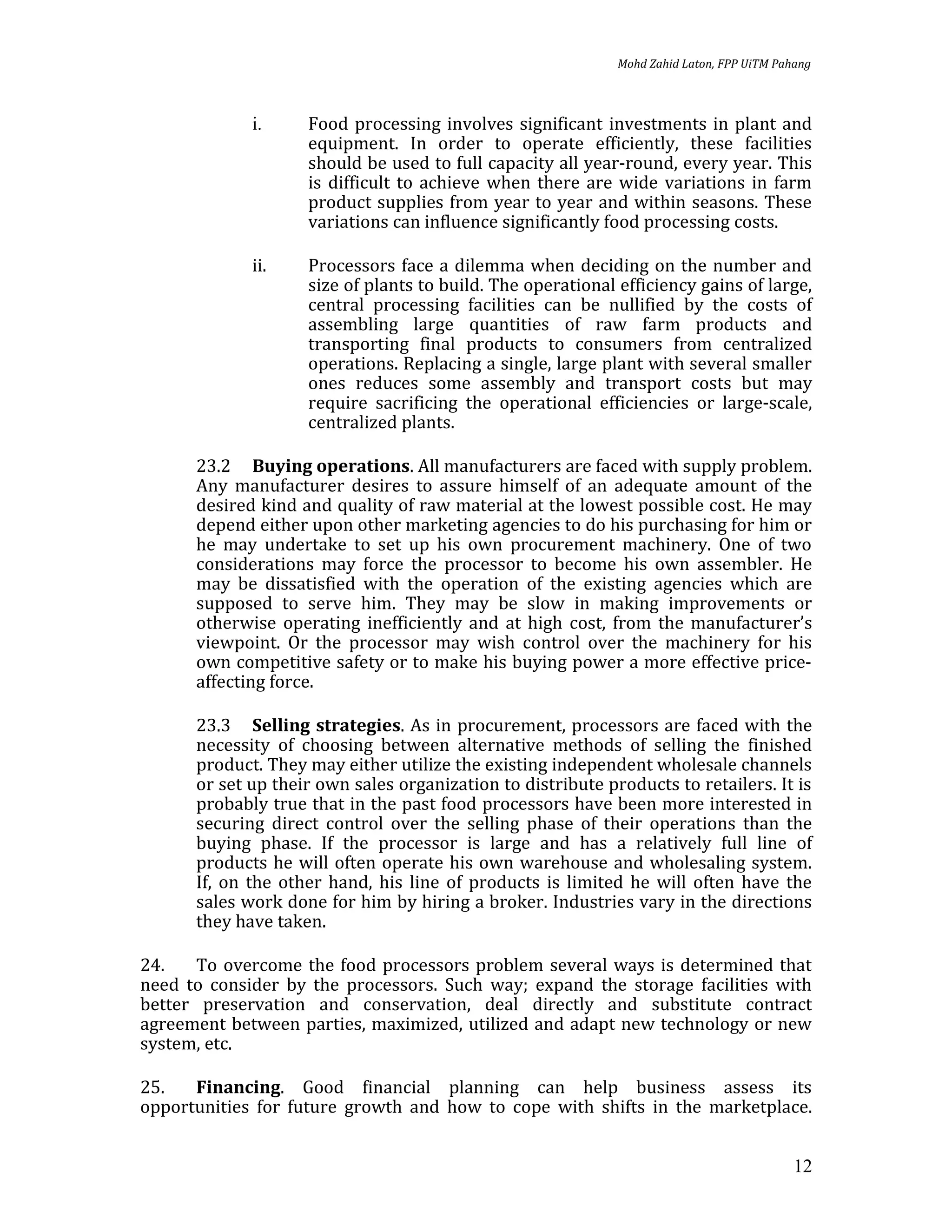 Mohd Zahid Laton, FPP UiTM Pahang



             i.     Food processing involves significant investments in plant and
                    equipment. In order to operate efficiently, these facilities
                    should be used to full capacity all year-round, every year. This
                    is difficult to achieve when there are wide variations in farm
                    product supplies from year to year and within seasons. These
                    variations can influence significantly food processing costs.

             ii.    Processors face a dilemma when deciding on the number and
                    size of plants to build. The operational efficiency gains of large,
                    central processing facilities can be nullified by the costs of
                    assembling large quantities of raw farm products and
                    transporting final products to consumers from centralized
                    operations. Replacing a single, large plant with several smaller
                    ones reduces some assembly and transport costs but may
                    require sacrificing the operational efficiencies or large-scale,
                    centralized plants.

      23.2 Buying operations. All manufacturers are faced with supply problem.
      Any manufacturer desires to assure himself of an adequate amount of the
      desired kind and quality of raw material at the lowest possible cost. He may
      depend either upon other marketing agencies to do his purchasing for him or
      he may undertake to set up his own procurement machinery. One of two
      considerations may force the processor to become his own assembler. He
      may be dissatisfied with the operation of the existing agencies which are
      supposed to serve him. They may be slow in making improvements or
      otherwise operating inefficiently and at high cost, from the manufacturer’s
      viewpoint. Or the processor may wish control over the machinery for his
      own competitive safety or to make his buying power a more effective price-
      affecting force.

      23.3 Selling strategies. As in procurement, processors are faced with the
      necessity of choosing between alternative methods of selling the finished
      product. They may either utilize the existing independent wholesale channels
      or set up their own sales organization to distribute products to retailers. It is
      probably true that in the past food processors have been more interested in
      securing direct control over the selling phase of their operations than the
      buying phase. If the processor is large and has a relatively full line of
      products he will often operate his own warehouse and wholesaling system.
      If, on the other hand, his line of products is limited he will often have the
      sales work done for him by hiring a broker. Industries vary in the directions
      they have taken.

24.    To overcome the food processors problem several ways is determined that
need to consider by the processors. Such way; expand the storage facilities with
better preservation and conservation, deal directly and substitute contract
agreement between parties, maximized, utilized and adapt new technology or new
system, etc.

25.   Financing. Good financial planning can help business assess its
opportunities for future growth and how to cope with shifts in the marketplace.


                                                                                           12
 