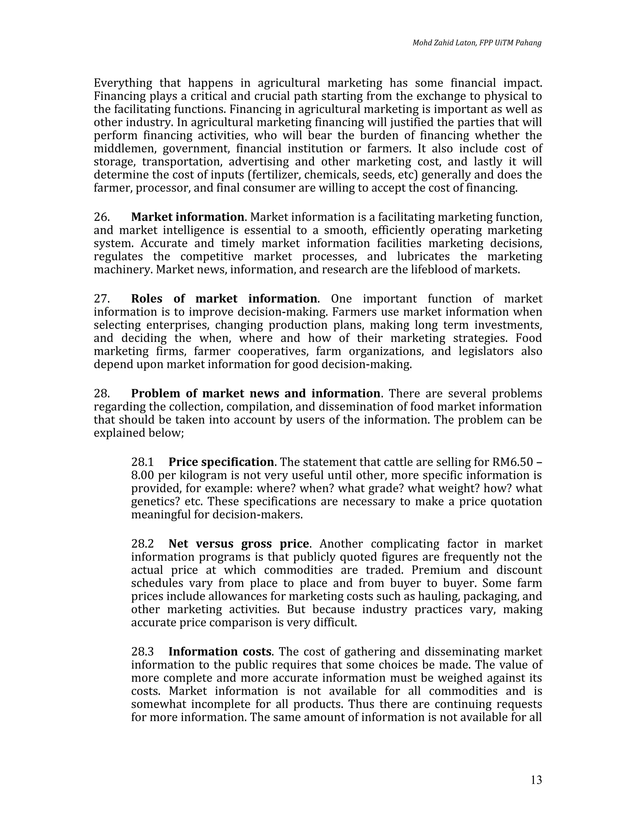 Mohd Zahid Laton, FPP UiTM Pahang



Everything that happens in agricultural marketing has some financial impact.
Financing plays a critical and crucial path starting from the exchange to physical to
the facilitating functions. Financing in agricultural marketing is important as well as
other industry. In agricultural marketing financing will justified the parties that will
perform financing activities, who will bear the burden of financing whether the
middlemen, government, financial institution or farmers. It also include cost of
storage, transportation, advertising and other marketing cost, and lastly it will
determine the cost of inputs (fertilizer, chemicals, seeds, etc) generally and does the
farmer, processor, and final consumer are willing to accept the cost of financing.

26.    Market information. Market information is a facilitating marketing function,
and market intelligence is essential to a smooth, efficiently operating marketing
system. Accurate and timely market information facilities marketing decisions,
regulates the competitive market processes, and lubricates the marketing
machinery. Market news, information, and research are the lifeblood of markets.

27.    Roles of market information. One important function of market
information is to improve decision-making. Farmers use market information when
selecting enterprises, changing production plans, making long term investments,
and deciding the when, where and how of their marketing strategies. Food
marketing firms, farmer cooperatives, farm organizations, and legislators also
depend upon market information for good decision-making.

28.    Problem of market news and information. There are several problems
regarding the collection, compilation, and dissemination of food market information
that should be taken into account by users of the information. The problem can be
explained below;

       28.1 Price specification. The statement that cattle are selling for RM6.50 –
       8.00 per kilogram is not very useful until other, more specific information is
       provided, for example: where? when? what grade? what weight? how? what
       genetics? etc. These specifications are necessary to make a price quotation
       meaningful for decision-makers.

       28.2 Net versus gross price. Another complicating factor in market
       information programs is that publicly quoted figures are frequently not the
       actual price at which commodities are traded. Premium and discount
       schedules vary from place to place and from buyer to buyer. Some farm
       prices include allowances for marketing costs such as hauling, packaging, and
       other marketing activities. But because industry practices vary, making
       accurate price comparison is very difficult.

       28.3 Information costs. The cost of gathering and disseminating market
       information to the public requires that some choices be made. The value of
       more complete and more accurate information must be weighed against its
       costs. Market information is not available for all commodities and is
       somewhat incomplete for all products. Thus there are continuing requests
       for more information. The same amount of information is not available for all




                                                                                            13
 