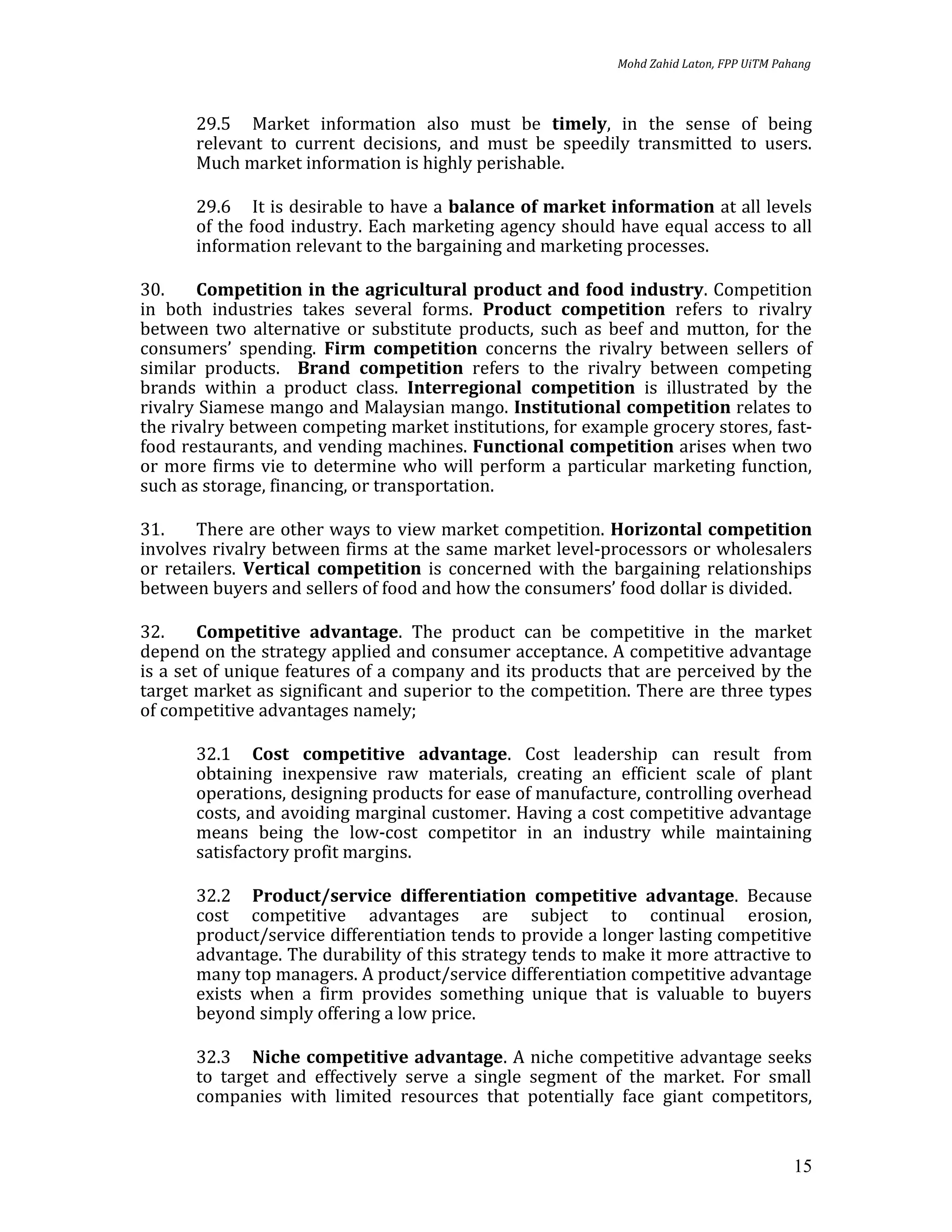 Mohd Zahid Laton, FPP UiTM Pahang



      29.5 Market information also must be timely, in the sense of being
      relevant to current decisions, and must be speedily transmitted to users.
      Much market information is highly perishable.

      29.6 It is desirable to have a balance of market information at all levels
      of the food industry. Each marketing agency should have equal access to all
      information relevant to the bargaining and marketing processes.

30.    Competition in the agricultural product and food industry. Competition
in both industries takes several forms. Product competition refers to rivalry
between two alternative or substitute products, such as beef and mutton, for the
consumers’ spending. Firm competition concerns the rivalry between sellers of
similar products. Brand competition refers to the rivalry between competing
brands within a product class. Interregional competition is illustrated by the
rivalry Siamese mango and Malaysian mango. Institutional competition relates to
the rivalry between competing market institutions, for example grocery stores, fast-
food restaurants, and vending machines. Functional competition arises when two
or more firms vie to determine who will perform a particular marketing function,
such as storage, financing, or transportation.

31.    There are other ways to view market competition. Horizontal competition
involves rivalry between firms at the same market level-processors or wholesalers
or retailers. Vertical competition is concerned with the bargaining relationships
between buyers and sellers of food and how the consumers’ food dollar is divided.

32.     Competitive advantage. The product can be competitive in the market
depend on the strategy applied and consumer acceptance. A competitive advantage
is a set of unique features of a company and its products that are perceived by the
target market as significant and superior to the competition. There are three types
of competitive advantages namely;

      32.1 Cost competitive advantage. Cost leadership can result from
      obtaining inexpensive raw materials, creating an efficient scale of plant
      operations, designing products for ease of manufacture, controlling overhead
      costs, and avoiding marginal customer. Having a cost competitive advantage
      means being the low-cost competitor in an industry while maintaining
      satisfactory profit margins.

      32.2 Product/service differentiation competitive advantage. Because
      cost competitive advantages are subject to continual erosion,
      product/service differentiation tends to provide a longer lasting competitive
      advantage. The durability of this strategy tends to make it more attractive to
      many top managers. A product/service differentiation competitive advantage
      exists when a firm provides something unique that is valuable to buyers
      beyond simply offering a low price.

      32.3 Niche competitive advantage. A niche competitive advantage seeks
      to target and effectively serve a single segment of the market. For small
      companies with limited resources that potentially face giant competitors,


                                                                                         15
 