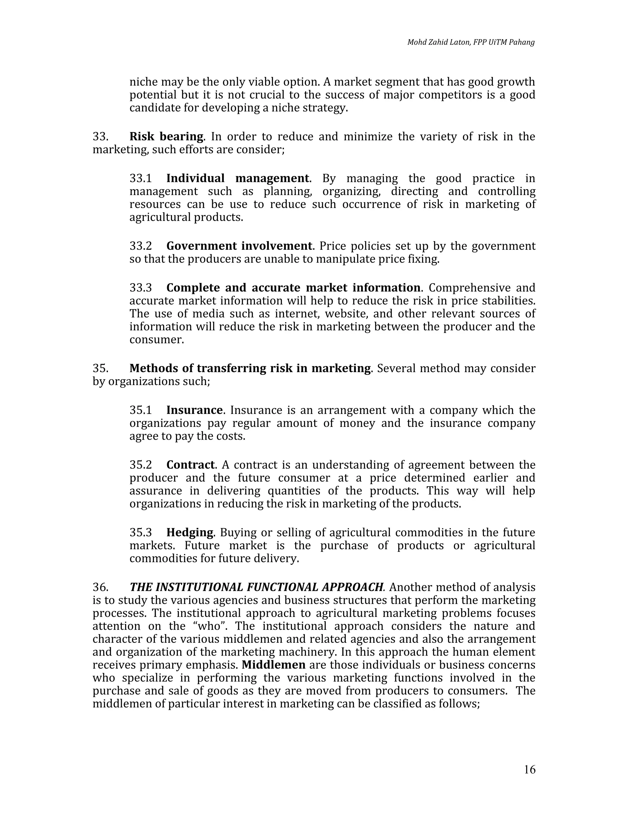 Mohd Zahid Laton, FPP UiTM Pahang



      niche may be the only viable option. A market segment that has good growth
      potential but it is not crucial to the success of major competitors is a good
      candidate for developing a niche strategy.

33.   Risk bearing. In order to reduce and minimize the variety of risk in the
marketing, such efforts are consider;

      33.1 Individual management. By managing the good practice in
      management such as planning, organizing, directing and controlling
      resources can be use to reduce such occurrence of risk in marketing of
      agricultural products.

      33.2 Government involvement. Price policies set up by the government
      so that the producers are unable to manipulate price fixing.

      33.3 Complete and accurate market information. Comprehensive and
      accurate market information will help to reduce the risk in price stabilities.
      The use of media such as internet, website, and other relevant sources of
      information will reduce the risk in marketing between the producer and the
      consumer.

35.    Methods of transferring risk in marketing. Several method may consider
by organizations such;

      35.1 Insurance. Insurance is an arrangement with a company which the
      organizations pay regular amount of money and the insurance company
      agree to pay the costs.

      35.2 Contract. A contract is an understanding of agreement between the
      producer and the future consumer at a price determined earlier and
      assurance in delivering quantities of the products. This way will help
      organizations in reducing the risk in marketing of the products.

      35.3 Hedging. Buying or selling of agricultural commodities in the future
      markets. Future market is the purchase of products or agricultural
      commodities for future delivery.

36.     THE INSTITUTIONAL FUNCTIONAL APPROACH. Another method of analysis
is to study the various agencies and business structures that perform the marketing
processes. The institutional approach to agricultural marketing problems focuses
attention on the “who”. The institutional approach considers the nature and
character of the various middlemen and related agencies and also the arrangement
and organization of the marketing machinery. In this approach the human element
receives primary emphasis. Middlemen are those individuals or business concerns
who specialize in performing the various marketing functions involved in the
purchase and sale of goods as they are moved from producers to consumers. The
middlemen of particular interest in marketing can be classified as follows;




                                                                                         16
 