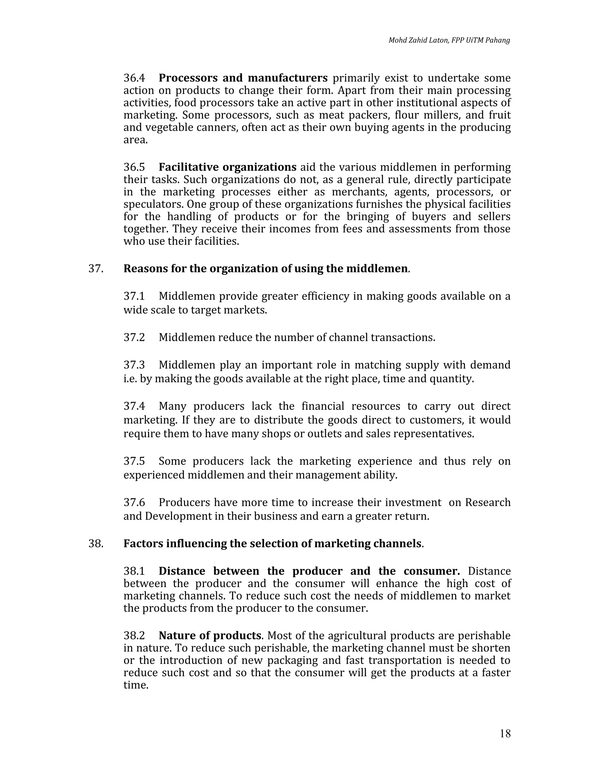 Mohd Zahid Laton, FPP UiTM Pahang



      36.4 Processors and manufacturers primarily exist to undertake some
      action on products to change their form. Apart from their main processing
      activities, food processors take an active part in other institutional aspects of
      marketing. Some processors, such as meat packers, flour millers, and fruit
      and vegetable canners, often act as their own buying agents in the producing
      area.

      36.5 Facilitative organizations aid the various middlemen in performing
      their tasks. Such organizations do not, as a general rule, directly participate
      in the marketing processes either as merchants, agents, processors, or
      speculators. One group of these organizations furnishes the physical facilities
      for the handling of products or for the bringing of buyers and sellers
      together. They receive their incomes from fees and assessments from those
      who use their facilities.

37.   Reasons for the organization of using the middlemen.

      37.1 Middlemen provide greater efficiency in making goods available on a
      wide scale to target markets.

      37.2   Middlemen reduce the number of channel transactions.

      37.3 Middlemen play an important role in matching supply with demand
      i.e. by making the goods available at the right place, time and quantity.

      37.4 Many producers lack the financial resources to carry out direct
      marketing. If they are to distribute the goods direct to customers, it would
      require them to have many shops or outlets and sales representatives.

      37.5 Some producers lack the marketing experience and thus rely on
      experienced middlemen and their management ability.

      37.6 Producers have more time to increase their investment on Research
      and Development in their business and earn a greater return.

38.   Factors influencing the selection of marketing channels.

      38.1 Distance between the producer and the consumer. Distance
      between the producer and the consumer will enhance the high cost of
      marketing channels. To reduce such cost the needs of middlemen to market
      the products from the producer to the consumer.

      38.2 Nature of products. Most of the agricultural products are perishable
      in nature. To reduce such perishable, the marketing channel must be shorten
      or the introduction of new packaging and fast transportation is needed to
      reduce such cost and so that the consumer will get the products at a faster
      time.



                                                                                           18
 