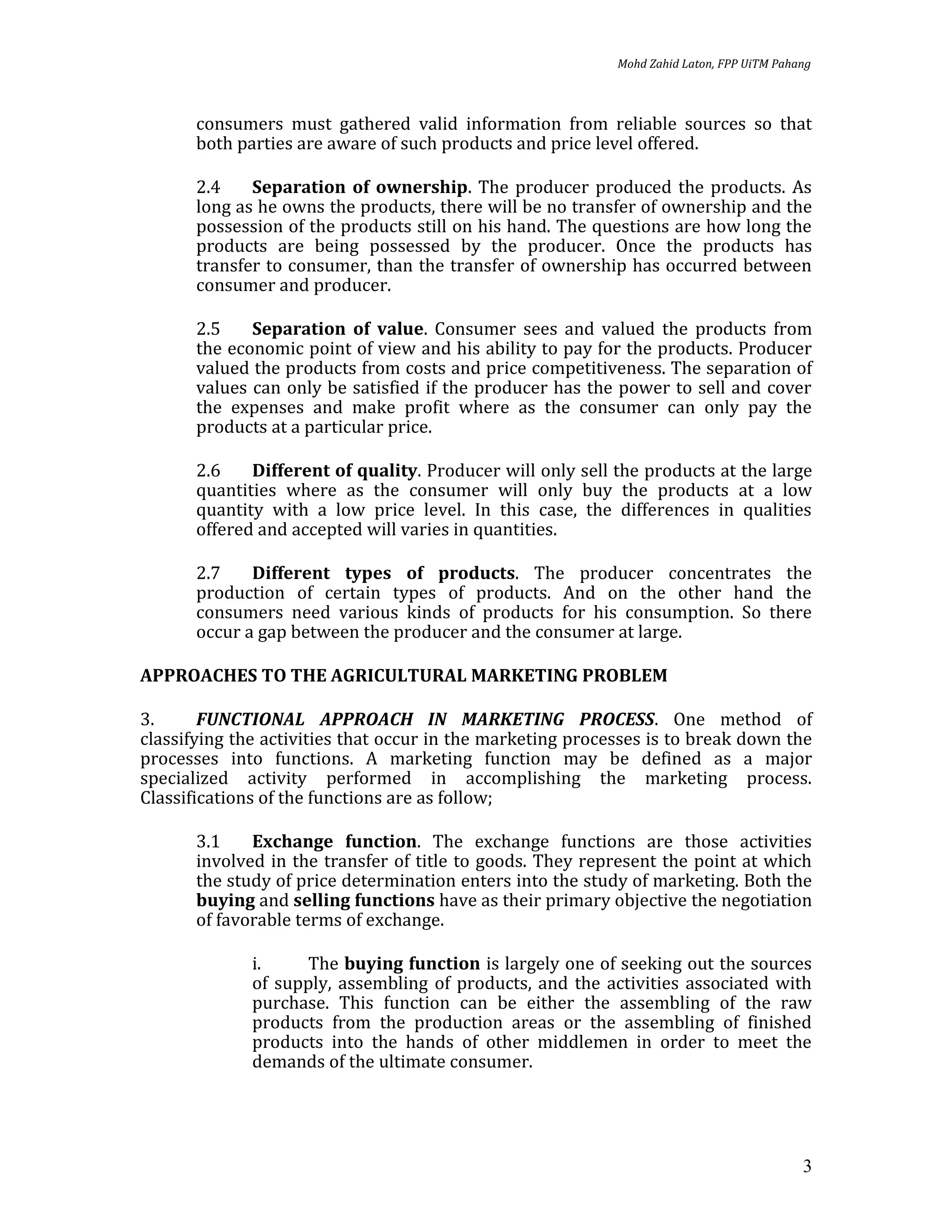 Mohd Zahid Laton, FPP UiTM Pahang



       consumers must gathered valid information from reliable sources so that
       both parties are aware of such products and price level offered.

       2.4    Separation of ownership. The producer produced the products. As
       long as he owns the products, there will be no transfer of ownership and the
       possession of the products still on his hand. The questions are how long the
       products are being possessed by the producer. Once the products has
       transfer to consumer, than the transfer of ownership has occurred between
       consumer and producer.

       2.5    Separation of value. Consumer sees and valued the products from
       the economic point of view and his ability to pay for the products. Producer
       valued the products from costs and price competitiveness. The separation of
       values can only be satisfied if the producer has the power to sell and cover
       the expenses and make profit where as the consumer can only pay the
       products at a particular price.

       2.6    Different of quality. Producer will only sell the products at the large
       quantities where as the consumer will only buy the products at a low
       quantity with a low price level. In this case, the differences in qualities
       offered and accepted will varies in quantities.

       2.7    Different types of products. The producer concentrates the
       production of certain types of products. And on the other hand the
       consumers need various kinds of products for his consumption. So there
       occur a gap between the producer and the consumer at large.

APPROACHES TO THE AGRICULTURAL MARKETING PROBLEM

3.      FUNCTIONAL APPROACH IN MARKETING PROCESS. One method of
classifying the activities that occur in the marketing processes is to break down the
processes into functions. A marketing function may be defined as a major
specialized activity performed in accomplishing the marketing process.
Classifications of the functions are as follow;

       3.1    Exchange function. The exchange functions are those activities
       involved in the transfer of title to goods. They represent the point at which
       the study of price determination enters into the study of marketing. Both the
       buying and selling functions have as their primary objective the negotiation
       of favorable terms of exchange.

              i.     The buying function is largely one of seeking out the sources
              of supply, assembling of products, and the activities associated with
              purchase. This function can be either the assembling of the raw
              products from the production areas or the assembling of finished
              products into the hands of other middlemen in order to meet the
              demands of the ultimate consumer.




                                                                                           3
 