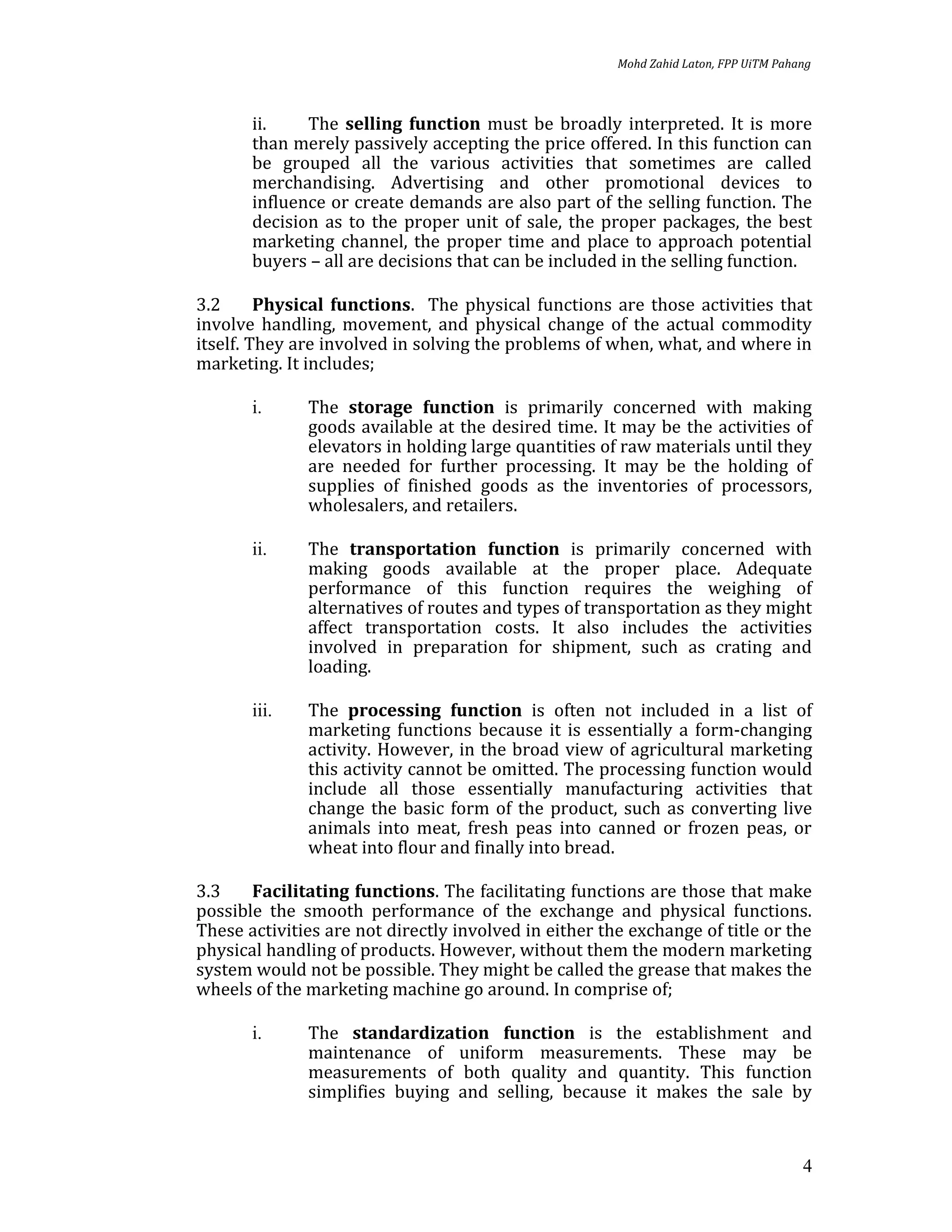 Mohd Zahid Laton, FPP UiTM Pahang



       ii.    The selling function must be broadly interpreted. It is more
       than merely passively accepting the price offered. In this function can
       be grouped all the various activities that sometimes are called
       merchandising. Advertising and other promotional devices to
       influence or create demands are also part of the selling function. The
       decision as to the proper unit of sale, the proper packages, the best
       marketing channel, the proper time and place to approach potential
       buyers – all are decisions that can be included in the selling function.

3.2      Physical functions. The physical functions are those activities that
involve handling, movement, and physical change of the actual commodity
itself. They are involved in solving the problems of when, what, and where in
marketing. It includes;

       i.     The storage function is primarily concerned with making
              goods available at the desired time. It may be the activities of
              elevators in holding large quantities of raw materials until they
              are needed for further processing. It may be the holding of
              supplies of finished goods as the inventories of processors,
              wholesalers, and retailers.

       ii.    The transportation function is primarily concerned with
              making goods available at the proper place. Adequate
              performance of this function requires the weighing of
              alternatives of routes and types of transportation as they might
              affect transportation costs. It also includes the activities
              involved in preparation for shipment, such as crating and
              loading.

       iii.   The processing function is often not included in a list of
              marketing functions because it is essentially a form-changing
              activity. However, in the broad view of agricultural marketing
              this activity cannot be omitted. The processing function would
              include all those essentially manufacturing activities that
              change the basic form of the product, such as converting live
              animals into meat, fresh peas into canned or frozen peas, or
              wheat into flour and finally into bread.

3.3    Facilitating functions. The facilitating functions are those that make
possible the smooth performance of the exchange and physical functions.
These activities are not directly involved in either the exchange of title or the
physical handling of products. However, without them the modern marketing
system would not be possible. They might be called the grease that makes the
wheels of the marketing machine go around. In comprise of;

       i.     The standardization function is the establishment and
              maintenance of uniform measurements. These may be
              measurements of both quality and quantity. This function
              simplifies buying and selling, because it makes the sale by


                                                                                      4
 