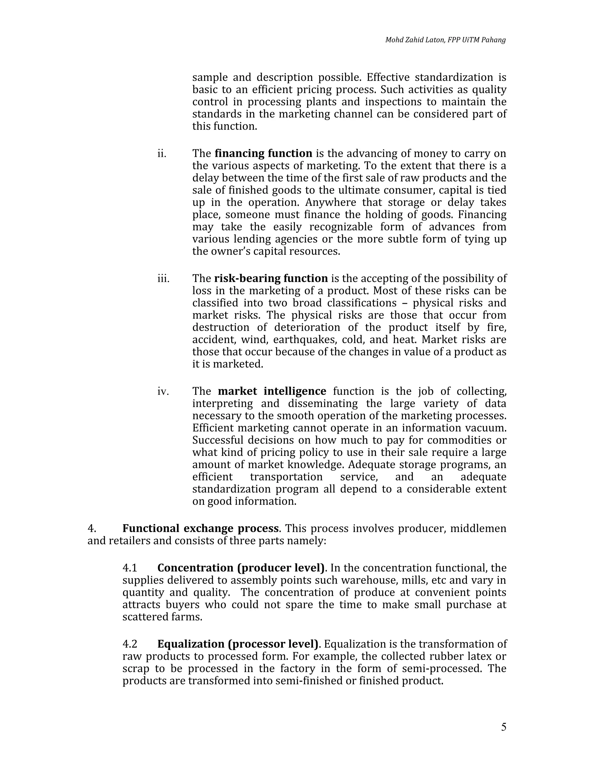 Mohd Zahid Laton, FPP UiTM Pahang



                   sample and description possible. Effective standardization is
                   basic to an efficient pricing process. Such activities as quality
                   control in processing plants and inspections to maintain the
                   standards in the marketing channel can be considered part of
                   this function.

            ii.    The financing function is the advancing of money to carry on
                   the various aspects of marketing. To the extent that there is a
                   delay between the time of the first sale of raw products and the
                   sale of finished goods to the ultimate consumer, capital is tied
                   up in the operation. Anywhere that storage or delay takes
                   place, someone must finance the holding of goods. Financing
                   may take the easily recognizable form of advances from
                   various lending agencies or the more subtle form of tying up
                   the owner’s capital resources.

            iii.   The risk-bearing function is the accepting of the possibility of
                   loss in the marketing of a product. Most of these risks can be
                   classified into two broad classifications – physical risks and
                   market risks. The physical risks are those that occur from
                   destruction of deterioration of the product itself by fire,
                   accident, wind, earthquakes, cold, and heat. Market risks are
                   those that occur because of the changes in value of a product as
                   it is marketed.

            iv.    The market intelligence function is the job of collecting,
                   interpreting and disseminating the large variety of data
                   necessary to the smooth operation of the marketing processes.
                   Efficient marketing cannot operate in an information vacuum.
                   Successful decisions on how much to pay for commodities or
                   what kind of pricing policy to use in their sale require a large
                   amount of market knowledge. Adequate storage programs, an
                   efficient transportation service, and an adequate
                   standardization program all depend to a considerable extent
                   on good information.

4.     Functional exchange process. This process involves producer, middlemen
and retailers and consists of three parts namely:

      4.1    Concentration (producer level). In the concentration functional, the
      supplies delivered to assembly points such warehouse, mills, etc and vary in
      quantity and quality. The concentration of produce at convenient points
      attracts buyers who could not spare the time to make small purchase at
      scattered farms.

      4.2    Equalization (processor level). Equalization is the transformation of
      raw products to processed form. For example, the collected rubber latex or
      scrap to be processed in the factory in the form of semi-processed. The
      products are transformed into semi-finished or finished product.


                                                                                         5
 