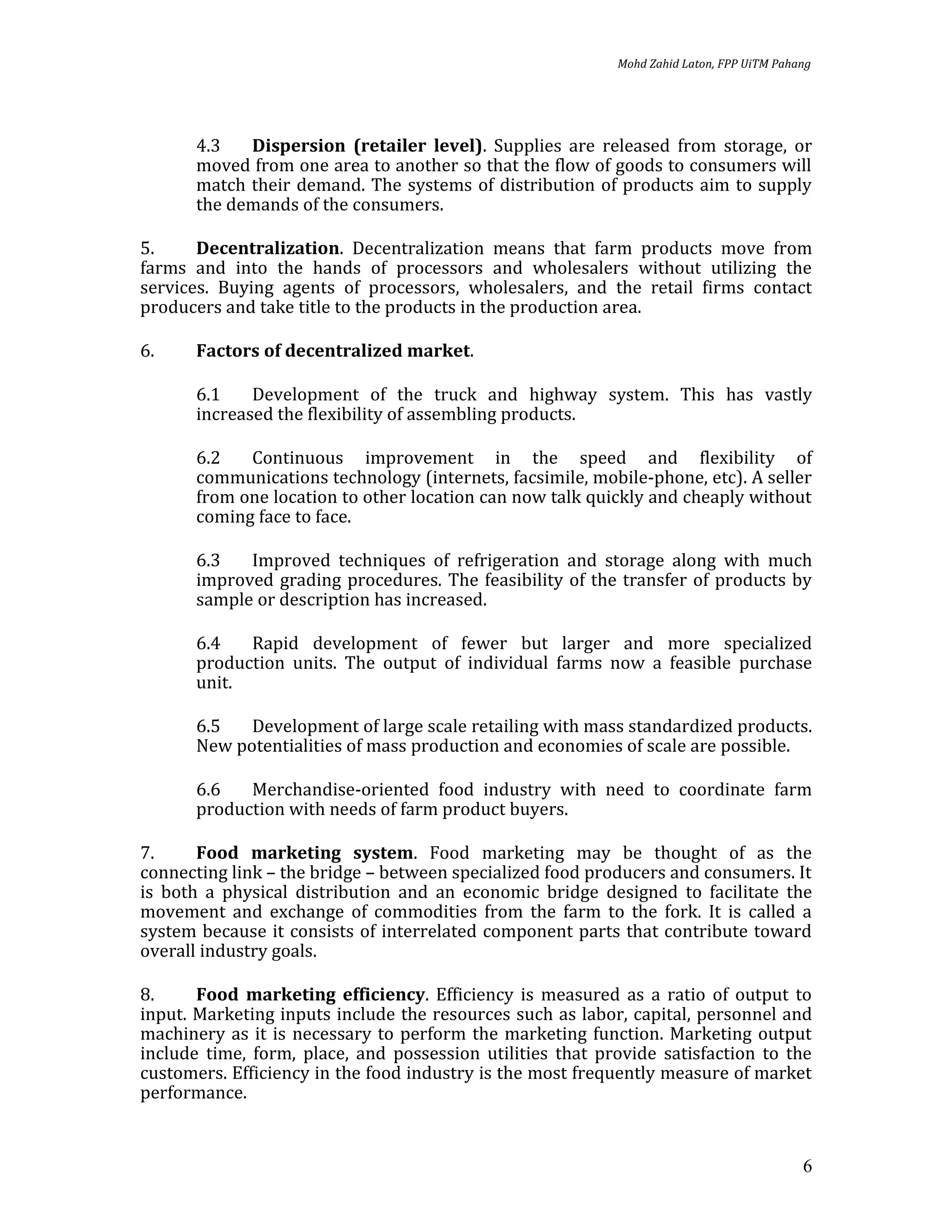 Mohd Zahid Laton, FPP UiTM Pahang




       4.3   Dispersion (retailer level). Supplies are released from storage, or
       moved from one area to another so that the flow of goods to consumers will
       match their demand. The systems of distribution of products aim to supply
       the demands of the consumers.

5.     Decentralization. Decentralization means that farm products move from
farms and into the hands of processors and wholesalers without utilizing the
services. Buying agents of processors, wholesalers, and the retail firms contact
producers and take title to the products in the production area.

6.     Factors of decentralized market.

       6.1    Development of the truck and highway system. This has vastly
       increased the flexibility of assembling products.

       6.2   Continuous improvement in the speed and flexibility of
       communications technology (internets, facsimile, mobile-phone, etc). A seller
       from one location to other location can now talk quickly and cheaply without
       coming face to face.

       6.3   Improved techniques of refrigeration and storage along with much
       improved grading procedures. The feasibility of the transfer of products by
       sample or description has increased.

       6.4   Rapid development of fewer but larger and more specialized
       production units. The output of individual farms now a feasible purchase
       unit.

       6.5   Development of large scale retailing with mass standardized products.
       New potentialities of mass production and economies of scale are possible.

       6.6   Merchandise-oriented food industry with need to coordinate farm
       production with needs of farm product buyers.

7.     Food marketing system. Food marketing may be thought of as the
connecting link – the bridge – between specialized food producers and consumers. It
is both a physical distribution and an economic bridge designed to facilitate the
movement and exchange of commodities from the farm to the fork. It is called a
system because it consists of interrelated component parts that contribute toward
overall industry goals.

8.     Food marketing efficiency. Efficiency is measured as a ratio of output to
input. Marketing inputs include the resources such as labor, capital, personnel and
machinery as it is necessary to perform the marketing function. Marketing output
include time, form, place, and possession utilities that provide satisfaction to the
customers. Efficiency in the food industry is the most frequently measure of market
performance.


                                                                                          6
 