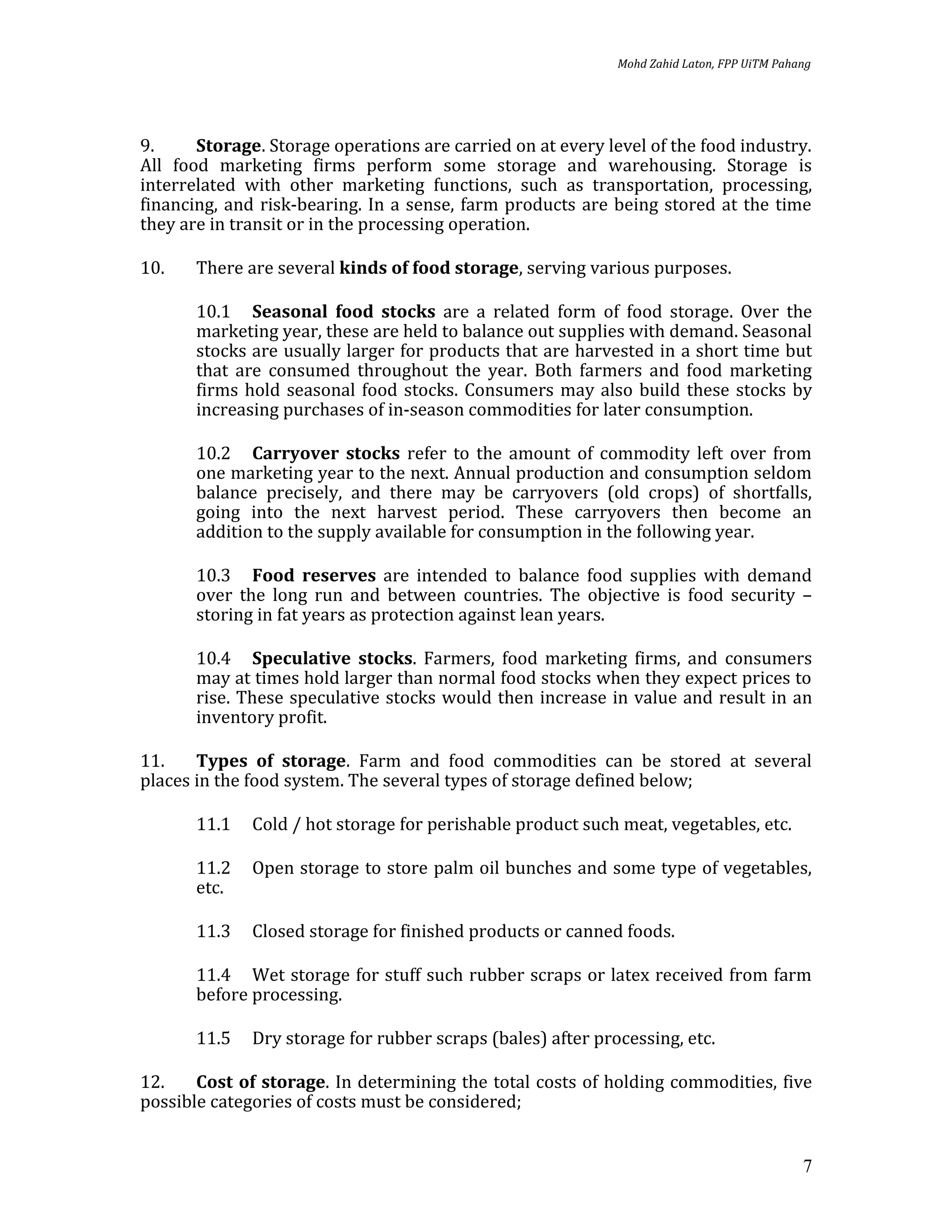 Mohd Zahid Laton, FPP UiTM Pahang




9.     Storage. Storage operations are carried on at every level of the food industry.
All food marketing firms perform some storage and warehousing. Storage is
interrelated with other marketing functions, such as transportation, processing,
financing, and risk-bearing. In a sense, farm products are being stored at the time
they are in transit or in the processing operation.

10.    There are several kinds of food storage, serving various purposes.

       10.1 Seasonal food stocks are a related form of food storage. Over the
       marketing year, these are held to balance out supplies with demand. Seasonal
       stocks are usually larger for products that are harvested in a short time but
       that are consumed throughout the year. Both farmers and food marketing
       firms hold seasonal food stocks. Consumers may also build these stocks by
       increasing purchases of in-season commodities for later consumption.

       10.2 Carryover stocks refer to the amount of commodity left over from
       one marketing year to the next. Annual production and consumption seldom
       balance precisely, and there may be carryovers (old crops) of shortfalls,
       going into the next harvest period. These carryovers then become an
       addition to the supply available for consumption in the following year.

       10.3 Food reserves are intended to balance food supplies with demand
       over the long run and between countries. The objective is food security –
       storing in fat years as protection against lean years.

       10.4 Speculative stocks. Farmers, food marketing firms, and consumers
       may at times hold larger than normal food stocks when they expect prices to
       rise. These speculative stocks would then increase in value and result in an
       inventory profit.

11.    Types of storage. Farm and food commodities can be stored at several
places in the food system. The several types of storage defined below;

       11.1   Cold / hot storage for perishable product such meat, vegetables, etc.

       11.2   Open storage to store palm oil bunches and some type of vegetables,
       etc.

       11.3   Closed storage for finished products or canned foods.

       11.4 Wet storage for stuff such rubber scraps or latex received from farm
       before processing.

       11.5   Dry storage for rubber scraps (bales) after processing, etc.

12.    Cost of storage. In determining the total costs of holding commodities, five
possible categories of costs must be considered;


                                                                                            7
 