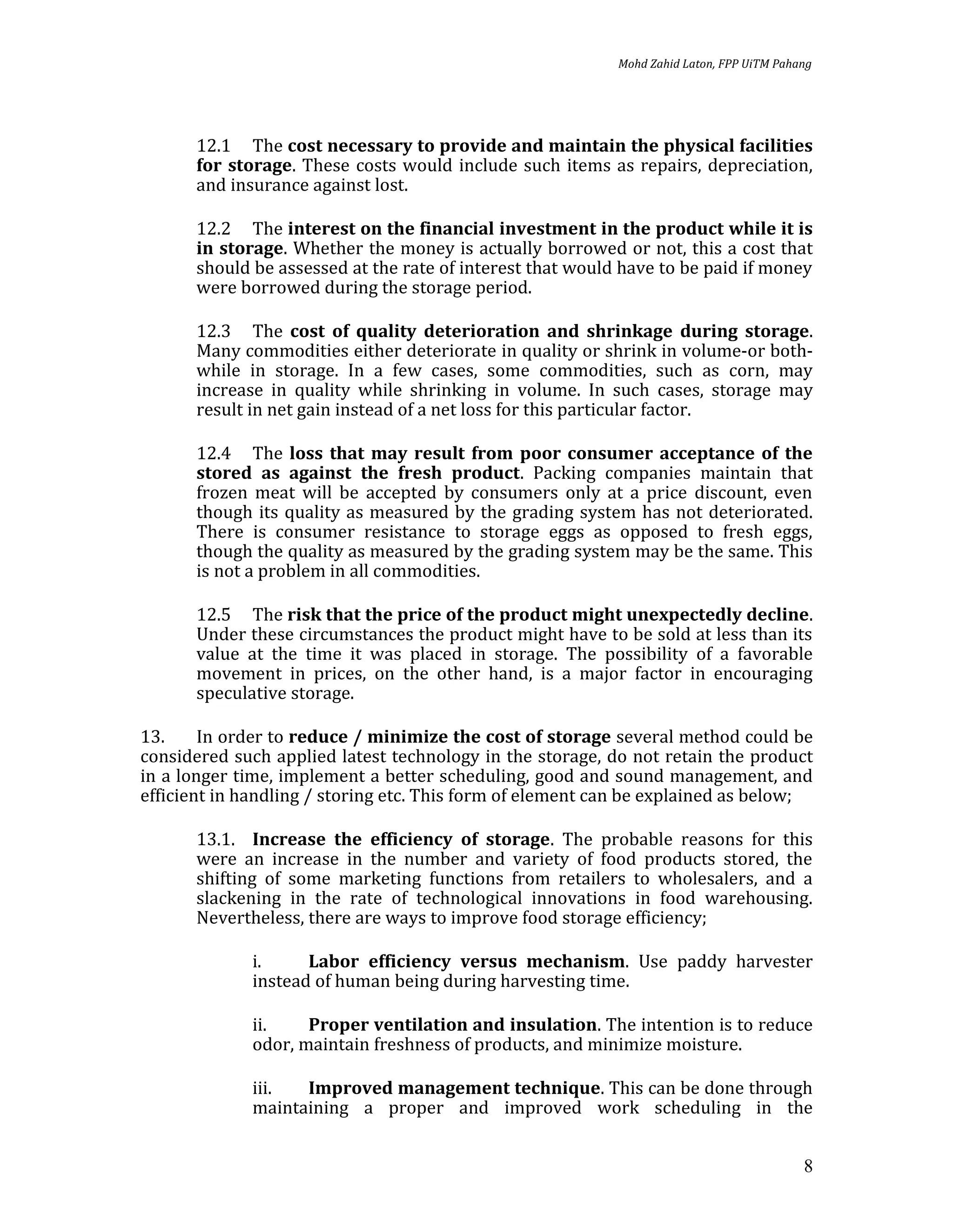 Mohd Zahid Laton, FPP UiTM Pahang




       12.1 The cost necessary to provide and maintain the physical facilities
       for storage. These costs would include such items as repairs, depreciation,
       and insurance against lost.

       12.2 The interest on the financial investment in the product while it is
       in storage. Whether the money is actually borrowed or not, this a cost that
       should be assessed at the rate of interest that would have to be paid if money
       were borrowed during the storage period.

       12.3 The cost of quality deterioration and shrinkage during storage.
       Many commodities either deteriorate in quality or shrink in volume-or both-
       while in storage. In a few cases, some commodities, such as corn, may
       increase in quality while shrinking in volume. In such cases, storage may
       result in net gain instead of a net loss for this particular factor.

       12.4 The loss that may result from poor consumer acceptance of the
       stored as against the fresh product. Packing companies maintain that
       frozen meat will be accepted by consumers only at a price discount, even
       though its quality as measured by the grading system has not deteriorated.
       There is consumer resistance to storage eggs as opposed to fresh eggs,
       though the quality as measured by the grading system may be the same. This
       is not a problem in all commodities.

       12.5 The risk that the price of the product might unexpectedly decline.
       Under these circumstances the product might have to be sold at less than its
       value at the time it was placed in storage. The possibility of a favorable
       movement in prices, on the other hand, is a major factor in encouraging
       speculative storage.

13.     In order to reduce / minimize the cost of storage several method could be
considered such applied latest technology in the storage, do not retain the product
in a longer time, implement a better scheduling, good and sound management, and
efficient in handling / storing etc. This form of element can be explained as below;

       13.1. Increase the efficiency of storage. The probable reasons for this
       were an increase in the number and variety of food products stored, the
       shifting of some marketing functions from retailers to wholesalers, and a
       slackening in the rate of technological innovations in food warehousing.
       Nevertheless, there are ways to improve food storage efficiency;

              i.     Labor efficiency versus mechanism. Use paddy harvester
              instead of human being during harvesting time.

              ii.    Proper ventilation and insulation. The intention is to reduce
              odor, maintain freshness of products, and minimize moisture.

              iii.  Improved management technique. This can be done through
              maintaining a proper and improved work scheduling in the


                                                                                           8
 
