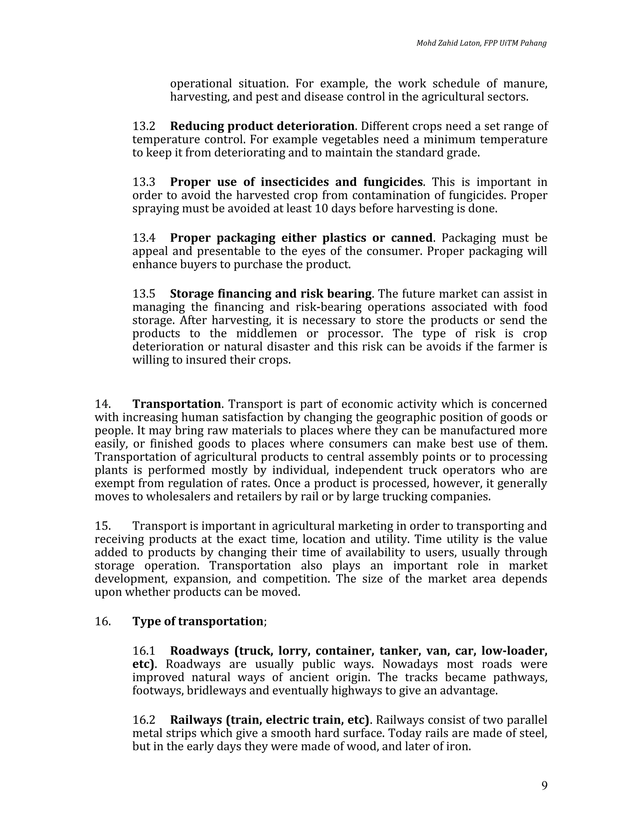 Mohd Zahid Laton, FPP UiTM Pahang



              operational situation. For example, the work schedule of manure,
              harvesting, and pest and disease control in the agricultural sectors.

       13.2 Reducing product deterioration. Different crops need a set range of
       temperature control. For example vegetables need a minimum temperature
       to keep it from deteriorating and to maintain the standard grade.

       13.3 Proper use of insecticides and fungicides. This is important in
       order to avoid the harvested crop from contamination of fungicides. Proper
       spraying must be avoided at least 10 days before harvesting is done.

       13.4 Proper packaging either plastics or canned. Packaging must be
       appeal and presentable to the eyes of the consumer. Proper packaging will
       enhance buyers to purchase the product.

       13.5 Storage financing and risk bearing. The future market can assist in
       managing the financing and risk-bearing operations associated with food
       storage. After harvesting, it is necessary to store the products or send the
       products to the middlemen or processor. The type of risk is crop
       deterioration or natural disaster and this risk can be avoids if the farmer is
       willing to insured their crops.


14.     Transportation. Transport is part of economic activity which is concerned
with increasing human satisfaction by changing the geographic position of goods or
people. It may bring raw materials to places where they can be manufactured more
easily, or finished goods to places where consumers can make best use of them.
Transportation of agricultural products to central assembly points or to processing
plants is performed mostly by individual, independent truck operators who are
exempt from regulation of rates. Once a product is processed, however, it generally
moves to wholesalers and retailers by rail or by large trucking companies.

15.    Transport is important in agricultural marketing in order to transporting and
receiving products at the exact time, location and utility. Time utility is the value
added to products by changing their time of availability to users, usually through
storage operation. Transportation also plays an important role in market
development, expansion, and competition. The size of the market area depends
upon whether products can be moved.

16.    Type of transportation;

       16.1 Roadways (truck, lorry, container, tanker, van, car, low-loader,
       etc). Roadways are usually public ways. Nowadays most roads were
       improved natural ways of ancient origin. The tracks became pathways,
       footways, bridleways and eventually highways to give an advantage.

       16.2 Railways (train, electric train, etc). Railways consist of two parallel
       metal strips which give a smooth hard surface. Today rails are made of steel,
       but in the early days they were made of wood, and later of iron.


                                                                                           9
 