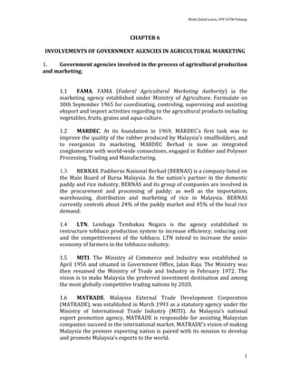 Mohd Zahid Laton, FPP UiTM Pahang



                                   CHAPTER 6

INVOLVEMENTS OF GOVERNMENT AGENCIES IN AGRICULTURAL MARKETING

1.   Government agencies involved in the process of agricultural production
and marketing;


      1.1   FAMA. FAMA (Federal Agricultural Marketing Authority) ia the
      marketing agency established under Ministry of Agriculture. Formulate on
      30th September 1965 for coordinating, controling, supervising and assisting
      eksport and import activities regarding to the agricultural products including
      vegetables, fruits, grains and aqua-culture.

      1.2   MARDEC. At its foundation in 1969, MARDEC's first task was to
      improve the quality of the rubber produced by Malaysia's smallholders, and
      to reorganize its marketing. MARDEC Berhad is now an integrated
      conglomerate with world-wide connections, engaged in Rubber and Polymer
      Processing, Trading and Manufacturing.

      1.3   BERNAS. Padiberas Nasional Berhad (BERNAS) is a company listed on
      the Main Board of Bursa Malaysia. As the nation's partner in the domestic
      paddy and rice industry, BERNAS and its group of companies are involved in
      the procurement and processing of paddy; as well as the importation,
      warehousing, distribution and marketing of rice in Malaysia. BERNAS
      currently controls about 24% of the paddy market and 45% of the local rice
      demand.

      1.4    LTN. Lembaga Tembakau Negara is the agency established to
      restructure tobbaco production system to increase efficiency, reducing cost
      and the competitiveness of the tobbaco. LTN intend to increase the sosio-
      economy of farmers in the tobbacco industry.

      1.5    MITI. The Ministry of Commerce and Industry was established in
      April 1956 and situated in Government Office, Jalan Raja. The Ministry was
      then renamed the Ministry of Trade and Industry in February 1972. The
      vision is to make Malaysia the preferred investment destination and among
      the most globally competitive trading nations by 2020.

      1.6    MATRADE. Malaysia External Trade Development Corporation
      (MATRADE), was established in March 1993 as a statutory agency under the
      Ministry of International Trade Industry (MITI). As Malaysia’s national
      export promotion agency, MATRADE is responsible for assisting Malaysian
      companies succeed in the international market. MATRADE’s vision of making
      Malaysia the premier exporting nation is paired with its mission to develop
      and promote Malaysia’s exports to the world.


                                                                                          1
 