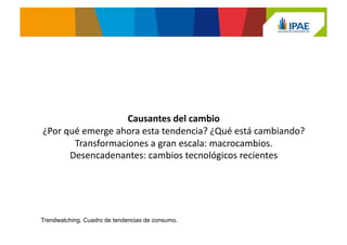 Comprensión:	
  Causantes	
  del	
  cambio	
  
¿Por qué emerge ahora esta tendencia? ¿Qué está cambiando?
www.trendwatching.com
Para analizar un cambio, hay que tener en cuenta las Transformaciones a
gran escala y los Desencadenantes:
•  Las transformaciones a gran escala son macrocambios a largo plazo que
se producen durante años o décadas, que aunque no son tendencias de
consumo propiamente, dirigen e influyen en una tendencia específica.
•  Los desencadenantes son los cambios más inmediatos que motivan el
surgimiento de una tendencia de consumo. Estos pueden ser tecnologías
específicas, cambios políticos, problemas económicos, incidentes
medioambientales, etc.
 