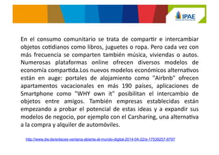 En	
   el	
   consumo	
   comunitario	
   se	
   trata	
   de	
   comparJr	
   e	
   intercambiar	
  
objetos	
  coJdianos	
  como	
  libros,	
  juguetes	
  o	
  ropa.	
  Pero	
  cada	
  vez	
  con	
  
más	
   frecuencia	
   se	
   comparten	
   también	
   música,	
   viviendas	
   o	
   autos.	
  
Numerosas	
   plataformas	
   online	
   ofrecen	
   diversos	
   modelos	
   de	
  
economía	
  comparJda.Los	
  nuevos	
  modelos	
  económicos	
  alternaJvos	
  
están	
   en	
   auge:	
   portales	
   de	
   alojamiento	
   como	
   "Airbnb"	
   ofrecen	
  
apartamentos	
   vacacionales	
   en	
   más	
   190	
   países,	
   aplicaciones	
   de	
  
Smartphone	
   como	
   "WHY	
   own	
   it"	
   posibilitan	
   el	
   intercambio	
   de	
  
objetos	
   entre	
   amigos.	
   También	
   empresas	
   establecidas	
   están	
  
empezando	
  a	
  probar	
  el	
  potencial	
  de	
  estas	
  ideas	
  y	
  a	
  expandir	
  sus	
  
modelos	
  de	
  negocio,	
  por	
  ejemplo	
  con	
  el	
  Carsharing,	
  una	
  alternaJva	
  
a	
  la	
  compra	
  y	
  alquiler	
  de	
  automóviles.	
  
http://www.dw.de/enlaces-ventana-abierta-al-mundo-digital-2014-04-22/e-17539257-9797
 