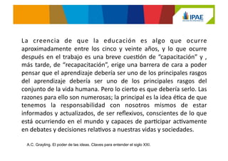 La	
   creencia	
   de	
   que	
   la	
   educación	
   es	
   algo	
   que	
   ocurre	
  
aproximadamente	
   entre	
   los	
   cinco	
   y	
   veinte	
   años,	
   y	
   lo	
   que	
   ocurre	
  
después	
  en	
  el	
  trabajo	
  es	
  una	
  breve	
  cuesJón	
  de	
  “capacitación”	
  y	
  ,	
  
más	
  tarde,	
  de	
  “recapacitación”,	
  erige	
  una	
  barrera	
  de	
  cara	
  a	
  poder	
  
pensar	
  que	
  el	
  aprendizaje	
  debería	
  ser	
  uno	
  de	
  los	
  principales	
  rasgos	
  
del	
   aprendizaje	
   debería	
   ser	
   uno	
   de	
   los	
   principales	
   rasgos	
   del	
  
conjunto	
  de	
  la	
  vida	
  humana.	
  Pero	
  lo	
  cierto	
  es	
  que	
  debería	
  serlo.	
  Las	
  
razones	
  para	
  ello	
  son	
  numerosas;	
  la	
  principal	
  es	
  la	
  idea	
  éJca	
  de	
  que	
  
tenemos	
   la	
   responsabilidad	
   con	
   nosotros	
   mismos	
   de	
   estar	
  
informados	
  y	
  actualizados,	
  de	
  ser	
  reﬂexivos,	
  conscientes	
  de	
  lo	
  que	
  
está	
  ocurriendo	
  en	
  el	
  mundo	
  y	
  capaces	
  de	
  parJcipar	
  acJvamente	
  
en	
  debates	
  y	
  decisiones	
  relaJvos	
  a	
  nuestras	
  vidas	
  y	
  sociedades.	
  	
  	
  
A.C. Grayling. El poder de las ideas. Claves para entender el siglo XXI.
 