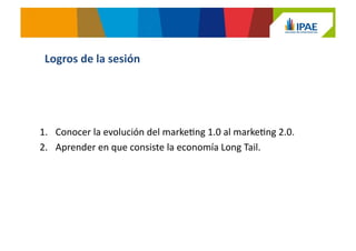 1.  Conocer	
  la	
  evolución	
  del	
  markeJng	
  1.0	
  al	
  markeJng	
  2.0.	
  
2.  Aprender	
  en	
  que	
  consiste	
  la	
  economía	
  Long	
  Tail.	
  
Logros	
  de	
  la	
  sesión	
  
 