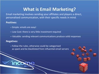 What is Email Marketing?
Email marketing involves sending your affiliates and players a direct,
personalised communication, with their specific needs in mind.
Positives:
    – Simple: emails are easy!

    – Low Cost: there is very little investment required
    – Valuable: sending relevant communications produce solid responses
Negatives:
    – Follow the rules, otherwise could be categorised
     as spam and be blacklisted from influential email servers
 