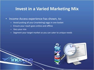 Invest in a Varied Marketing Mix

• Income Access experience has shown, to:
   –   Avoid putting all your (marketing) eggs in one basket
   –   Ensure your reach goes online and offline
   –   Vary your mix
   –   Segment your target market so you can cater to unique needs
 