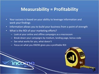 Measurability = Profitability
• Your success is based on your ability to leverage information and
  work your findings
• Information allows you to build your business from a point of strength
• What is the ROI of your marketing efforts?
    –   Look at your online and offline campaigns as a macrocosm
    –   Break down your campaigns by medium, landing page, bonus code
    –   See what works for you, what doesn’t
    –   Focus on what you KNOW gives you a profitable ROI
 