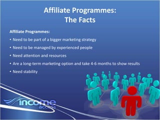 Affiliate Programmes:
                          The Facts
Affiliate Programmes:
• Need to be part of a bigger marketing strategy
• Need to be managed by experienced people
• Need attention and resources
• Are a long-term marketing option and take 4-6 months to show results
• Need stability
 