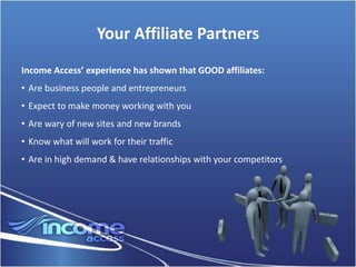 Your Affiliate Partners
Income Access’ experience has shown that GOOD affiliates:
• Are business people and entrepreneurs
• Expect to make money working with you
• Are wary of new sites and new brands
• Know what will work for their traffic
• Are in high demand & have relationships with your competitors
 