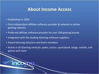 About Income Access
• Established in 2002
• First independent affiliate software provider & network in online
  gaming industry
• Preferred affiliate software provider for over 200 gaming brands
• Integrated with the leading iGaming software suppliers
• Award-winning solutions and team members
• Active in all iGaming verticals: poker, casino, sportsbook, bingo, mobile, soft
  games and more
 