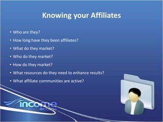 Knowing your Affiliates
• Who are they?
• How long have they been affiliates?
• What do they market?
• Who do they market?
• How do they market?
• What resources do they need to enhance results?
• What affiliate communities are active?
 