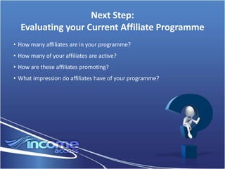 Next Step:
  Evaluating your Current Affiliate Programme
• How many affiliates are in your programme?
• How many of your affiliates are active?
• How are these affiliates promoting?
• What impression do affiliates have of your programme?
 