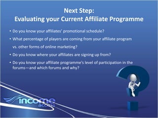 Next Step:
  Evaluating your Current Affiliate Programme
• Do you know your affiliates’ promotional schedule?
• What percentage of players are coming from your affiliate program
 vs. other forms of online marketing?
• Do you know where your affiliates are signing up from?
• Do you know your affiliate programme’s level of participation in the
  forums—and which forums and why?
 