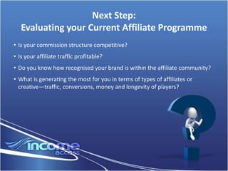 Next Step:
   Evaluating your Current Affiliate Programme
• Is your commission structure competitive?
• Is your affiliate traffic profitable?
• Do you know how recognised your brand is within the affiliate community?
• What is generating the most for you in terms of types of affiliates or
  creative—traffic, conversions, money and longevity of players?
 