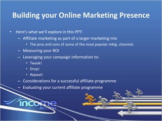 Building your Online Marketing Presence
• Here’s what we’ll explore in this PPT:
   – Affiliate marketing as part of a larger marketing mix
        • The pros and cons of some of the most popular mktg. channels
    – Measuring your ROI
    – Leveraging your campaign information to:
        • Tweak!
        • Drop!
        • Repeat!
    – Considerations for a successful affiliate programme
    – Evaluating your current affiliate programme
 
