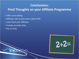 Conclusions:
     Final Thoughts on your Affiliate Programme
•   Offer cross-selling
•   Affiliates talk to each other about YOU
•   Learn from your affiliates
•   Provide accurate stats
•   Pay on time
 
