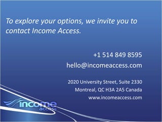 To explore your options, we invite you to
contact Income Access.

                          +1 514 849 8595
                  hello@incomeaccess.com

                   2020 University Street, Suite 2330
                      Montreal, QC H3A 2A5 Canada
                           www.incomeaccess.com
 