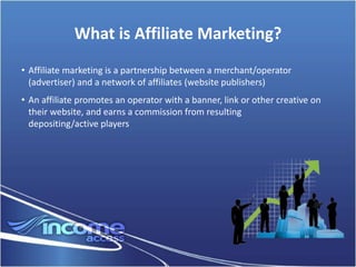 What is Affiliate Marketing?
• Affiliate marketing is a partnership between a merchant/operator
  (advertiser) and a network of affiliates (website publishers)
• An affiliate promotes an operator with a banner, link or other creative on
  their website, and earns a commission from resulting
  depositing/active players
 