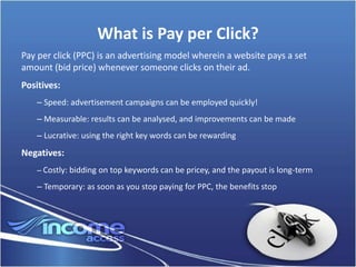 What is Pay per Click?
Pay per click (PPC) is an advertising model wherein a website pays a set
amount (bid price) whenever someone clicks on their ad.
Positives:
    – Speed: advertisement campaigns can be employed quickly!
    – Measurable: results can be analysed, and improvements can be made
    – Lucrative: using the right key words can be rewarding
Negatives:
    – Costly: bidding on top keywords can be pricey, and the payout is long-term

    – Temporary: as soon as you stop paying for PPC, the benefits stop
 