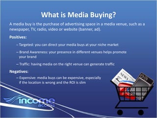 What is Media Buying?
A media buy is the purchase of advertising space in a media venue, such as a
newspaper, TV, radio, video or website (banner, ad).
Positives:
    – Targeted: you can direct your media buys at your niche market

    – Brand Awareness: your presence in different venues helps promote
      your brand
    – Traffic: having media on the right venue can generate traffic
Negatives:
    – Expensive: media buys can be expensive, especially
      if the location is wrong and the ROI is slim
 