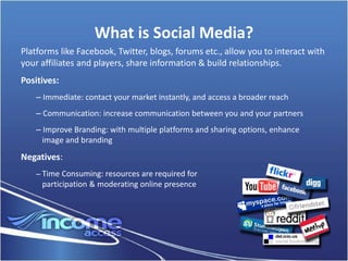 What is Social Media?
Platforms like Facebook, Twitter, blogs, forums etc., allow you to interact with
your affiliates and players, share information & build relationships.
Positives:
    – Immediate: contact your market instantly, and access a broader reach
    – Communication: increase communication between you and your partners
    – Improve Branding: with multiple platforms and sharing options, enhance
      image and branding
Negatives:
    – Time Consuming: resources are required for
     participation & moderating online presence
 