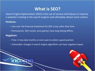 What is SEO?
Search Engine Optimisation (SEO) is the use of various techniques to improve
a website's ranking in the search engines and ultimately attract more visitors.
Positives:
    – Low cost: the financial investment for SEO is low, other than time
    – Permanence: SEO results, once gained, have long-lasting effects
Negatives:
    – Time: it may take months or even years to attain a good position

    – Vulnerable: changes in search engine algorithms can have negative impact
 