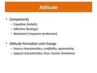 Attitude
• Components
– Cognitive (beliefs)
– Affective (feelings)
– Behavioral (response tendencies)
• Attitude formation and change
– Source characteristics: credibility, sponsorship
– Appeal characteristics: Fear, Humor, Emotional
 