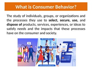 What is Consumer Behavior?
The study of individuals, groups, or organizations and
the processes they use to select, secure, use, and
dispose of products, services, experiences, or ideas to
satisfy needs and the impacts that these processes
have on the consumer and society.
 