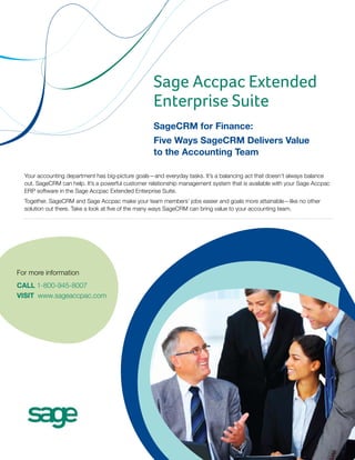 Sage Accpac Extended
                                                   Enterprise Suite
                                                   SageCRM for Finance:
                                                   Five Ways SageCRM Delivers Value
                                                   to the Accounting Team

  Your accounting department has big-picture goals—and everyday tasks. It’s a balancing act that doesn’t always balance
  out. SageCRM can help. It’s a powerful customer relationship management system that is available with your Sage Accpac
  ERP software in the Sage Accpac Extended Enterprise Suite.
  Together, SageCRM and Sage Accpac make your team members’ jobs easier and goals more attainable—like no other
  solution out there. Take a look at five of the many ways SageCRM can bring value to your accounting team.




For more information
CALL 1-800-945-8007
VISIT www.sageaccpac.com
 