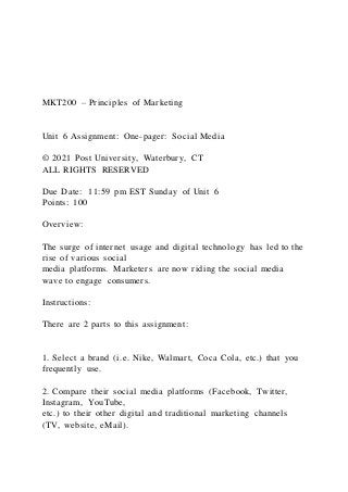 MKT200 – Principles of Marketing
Unit 6 Assignment: One-pager: Social Media
© 2021 Post University, Waterbury, CT
ALL RIGHTS RESERVED
Due Date: 11:59 pm EST Sunday of Unit 6
Points: 100
Overview:
The surge of internet usage and digital technology has led to the
rise of various social
media platforms. Marketers are now riding the social media
wave to engage consumers.
Instructions:
There are 2 parts to this assignment:
1. Select a brand (i.e. Nike, Walmart, Coca Cola, etc.) that you
frequently use.
2. Compare their social media platforms (Facebook, Twitter,
Instagram, YouTube,
etc.) to their other digital and traditional marketing channels
(TV, website, eMail).
 