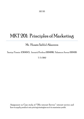 SEC 03

MKT 201: Principles of Marketing
Mr. Husain Salilul Akareem
Samiya Yesmin 11304043, Jannatul Ferdous 11104096, Tabassum Anwar 11104116
7/3/2012

Assignment on Case study of “Ollo internet Service” internet service and
how to apply product mix pricing strategies on it to maximize profit.

 