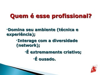 Quem é esse profissional? Domina seu ambiente (técnica e experiência); Interage com a diversidade (network); É extremamente criativo; É ousado. 
