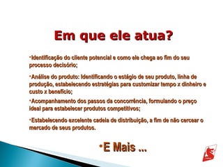 Em que ele atua? Identificação do cliente potencial e como ele chega ao fim do seu processo decisório; Análise do produto: Identificando o estágio de seu produto, linha de produção, estabelecendo estratégias para customizar tempo x dinheiro e custo x benefício; Acompanhamento dos passos da concorrência, formulando o preço ideal para estabelecer produtos competitivos; Estabelecendo excelente cadeia de distribuição, a fim de não cercear o mercado de seus produtos. E Mais ... 