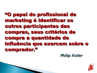 “ O papel do profissional de marketing é identificar os outros participantes das compras, seus critérios de compra a quantidade de influência que exercem sobre o comprador.” Philip Kotler 