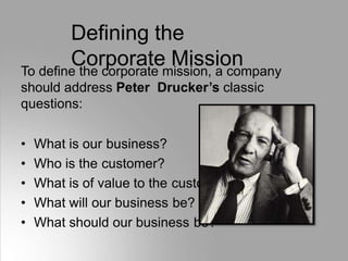 Defining the
Corporate Mission
To define the corporate mission, a company
should address Peter Drucker’s classic
questions:
• What is our business?
• Who is the customer?
• What is of value to the customer?
• What will our business be?
• What should our business be?
 