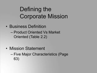 Defining the
Corporate Mission
• Business Definition
– Product Oriented Vs Market
Oriented (Table 2.2)
• Mission Statement
– Five Major Characteristics (Page
63)
 