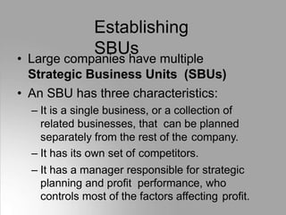 Establishing
SBUs
• Large companies have multiple
Strategic Business Units (SBUs)
• An SBU has three characteristics:
– It is a single business, or a collection of
related businesses, that can be planned
separately from the rest of the company.
– It has its own set of competitors.
– It has a manager responsible for strategic
planning and profit performance, who
controls most of the factors affecting profit.
 