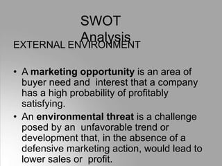 SWOT
Analysis
EXTERNAL ENVIRONMENT
• A marketing opportunity is an area of
buyer need and interest that a company
has a high probability of profitably
satisfying.
• An environmental threat is a challenge
posed by an unfavorable trend or
development that, in the absence of a
defensive marketing action, would lead to
lower sales or profit.
 